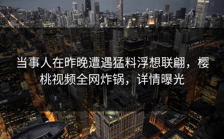 当事人在昨晚遭遇猛料浮想联翩，樱桃视频全网炸锅，详情曝光