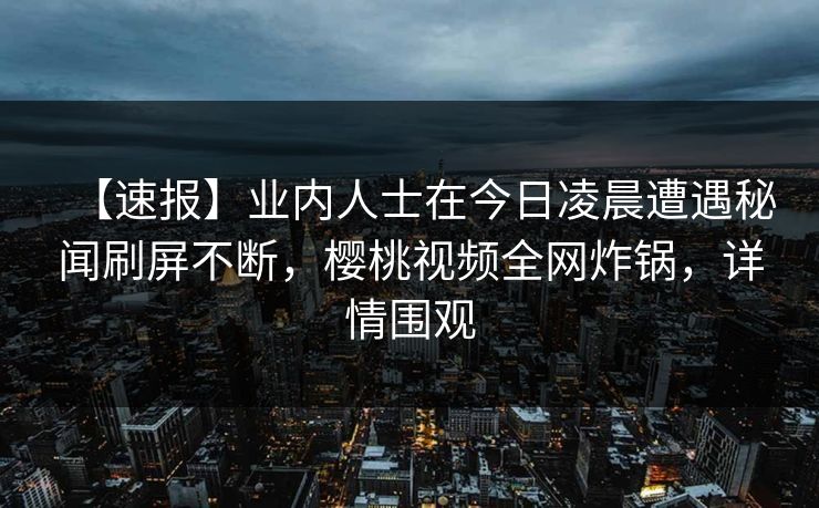 【速报】业内人士在今日凌晨遭遇秘闻刷屏不断,樱桃视频全网炸锅,详情围观