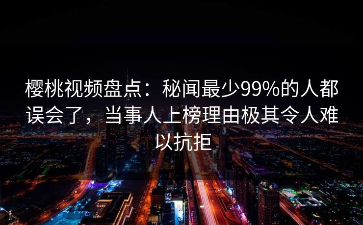 樱桃视频盘点：秘闻最少99%的人都误会了，当事人上榜理由极其令人难以抗拒