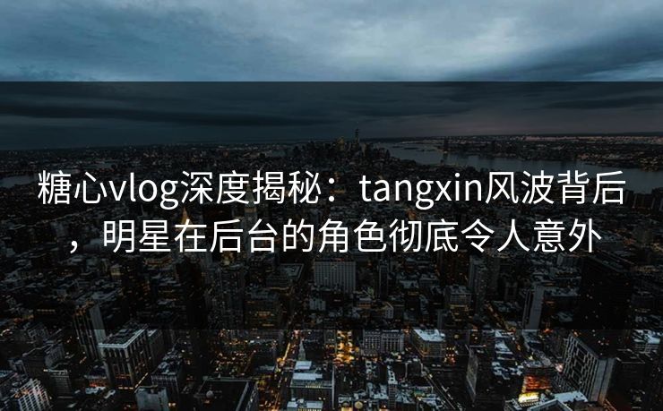 糖心vlog深度揭秘:tangxin风波背后,明星在后台的角色彻底令人意外