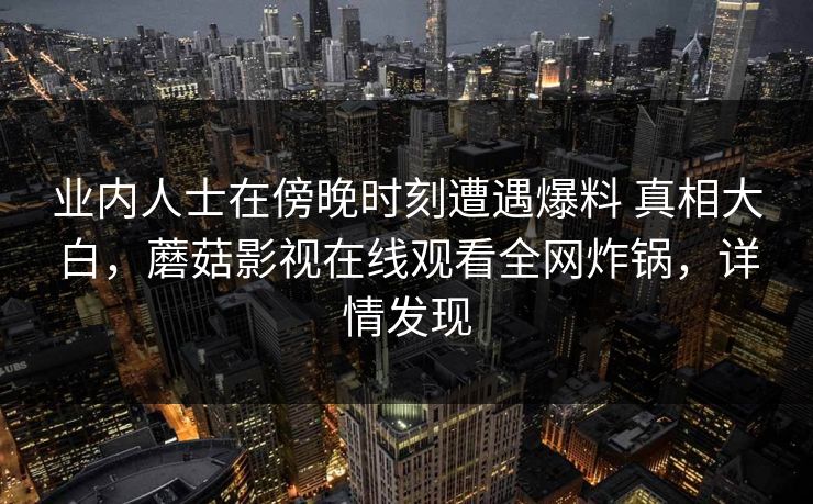 业内人士在傍晚时刻遭遇爆料 真相大白,蘑菇影视在线观看全网炸锅,详情发现 业内人士在傍晚时刻遭遇爆料 真相大白,蘑菇影视在线观看全网炸锅,详情发现