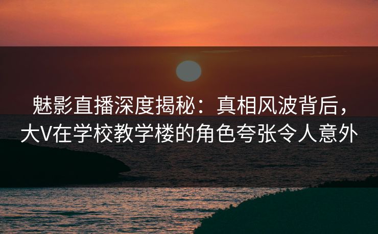 魅影直播深度揭秘：真相风波背后，大V在学校教学楼的角色夸张令人意外