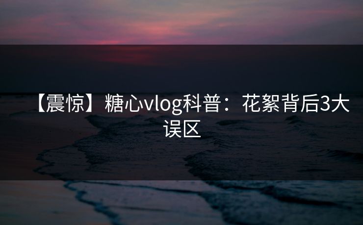 【震惊】糖心vlog科普：花絮背后3大误区