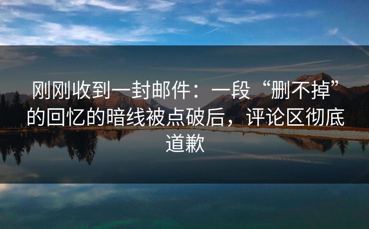 刚刚收到一封邮件：一段“删不掉”的回忆的暗线被点破后，评论区彻底道歉