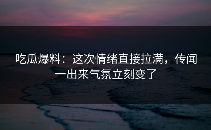 吃瓜爆料：这次情绪直接拉满，传闻一出来气氛立刻变了