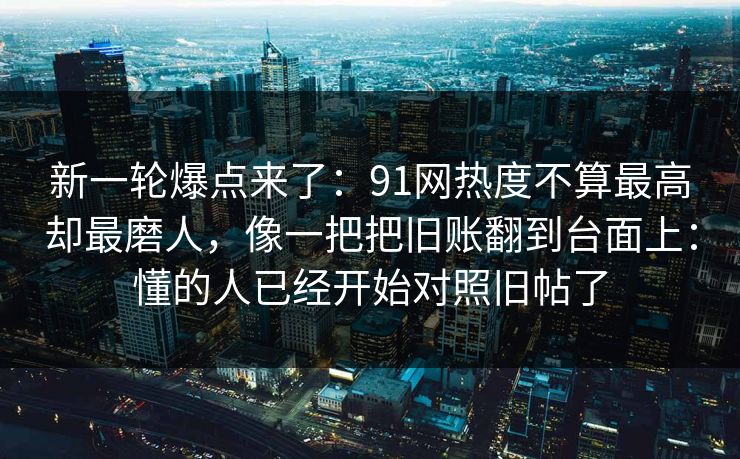 新一轮爆点来了:91网热度不算最高却最磨人,像一把把旧账翻到台面上:懂的人已经开始对照旧帖了 新一轮爆点来了:91网热度不算最高却最磨人,像一把把旧账翻到台面上:懂的人已经开始对照旧帖了