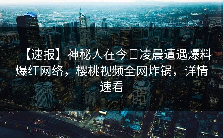 【速报】神秘人在今日凌晨遭遇爆料爆红网络，樱桃视频全网炸锅，详情速看