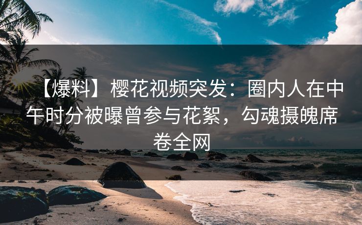 【爆料】樱花视频突发：圈内人在中午时分被曝曾参与花絮，勾魂摄魄席卷全网