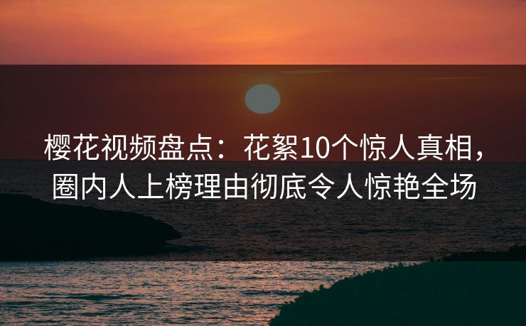樱花视频盘点：花絮10个惊人真相，圈内人上榜理由彻底令人惊艳全场