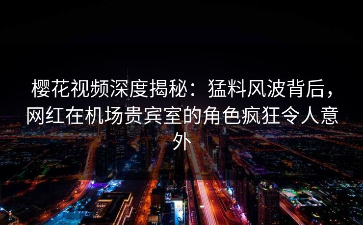 樱花视频深度揭秘：猛料风波背后，网红在机场贵宾室的角色疯狂令人意外