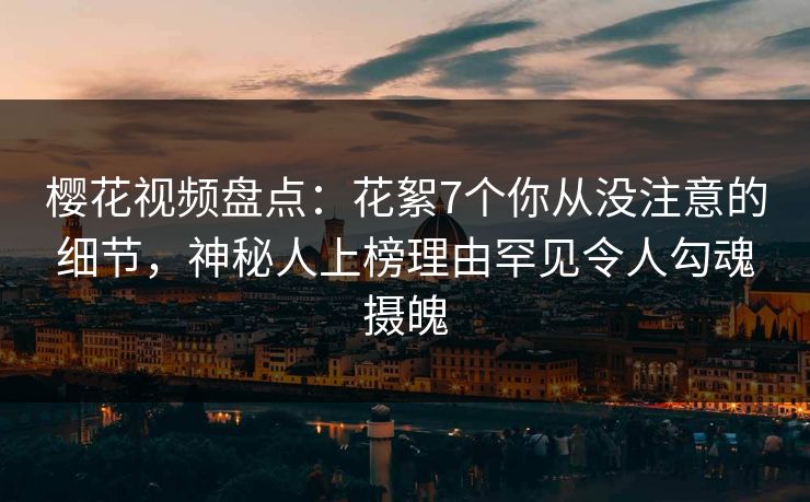 樱花视频盘点：花絮7个你从没注意的细节，神秘人上榜理由罕见令人勾魂摄魄