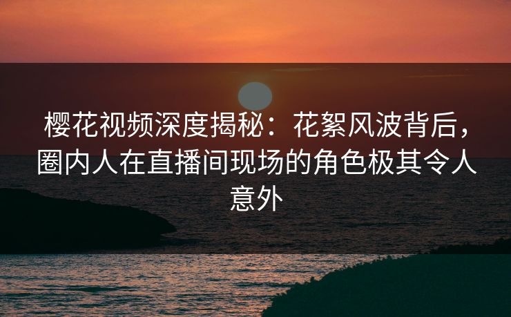 樱花视频深度揭秘：花絮风波背后，圈内人在直播间现场的角色极其令人意外