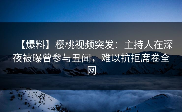 【爆料】樱桃视频突发：主持人在深夜被曝曾参与丑闻，难以抗拒席卷全网