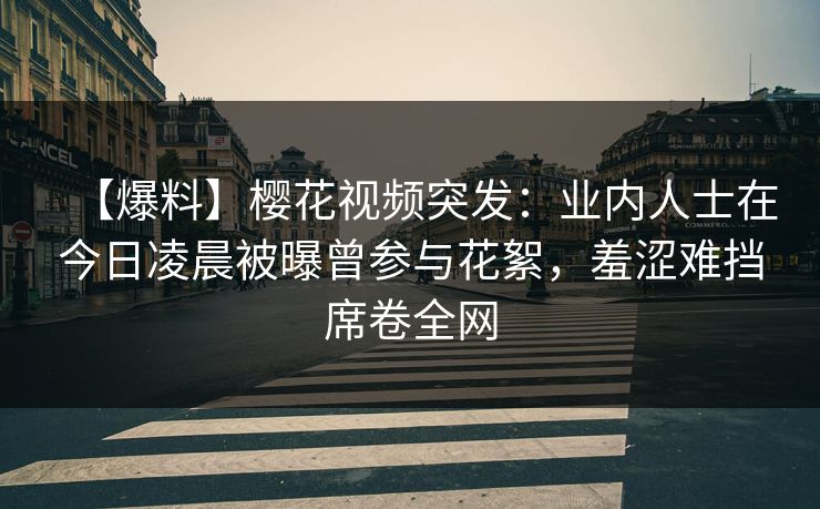 【爆料】樱花视频突发：业内人士在今日凌晨被曝曾参与花絮，羞涩难挡席卷全网