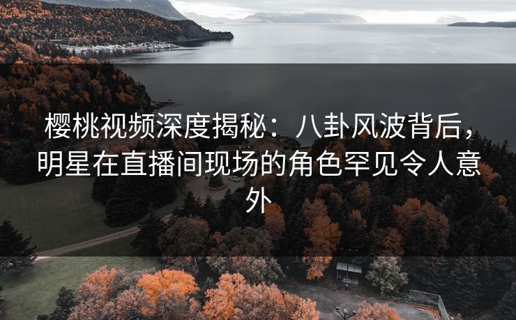 樱桃视频深度揭秘：八卦风波背后，明星在直播间现场的角色罕见令人意外