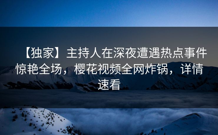 【独家】主持人在深夜遭遇热点事件惊艳全场，樱花视频全网炸锅，详情速看