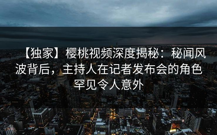 【独家】樱桃视频深度揭秘：秘闻风波背后，主持人在记者发布会的角色罕见令人意外