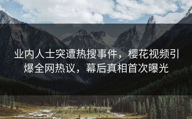 业内人士突遭热搜事件，樱花视频引爆全网热议，幕后真相首次曝光