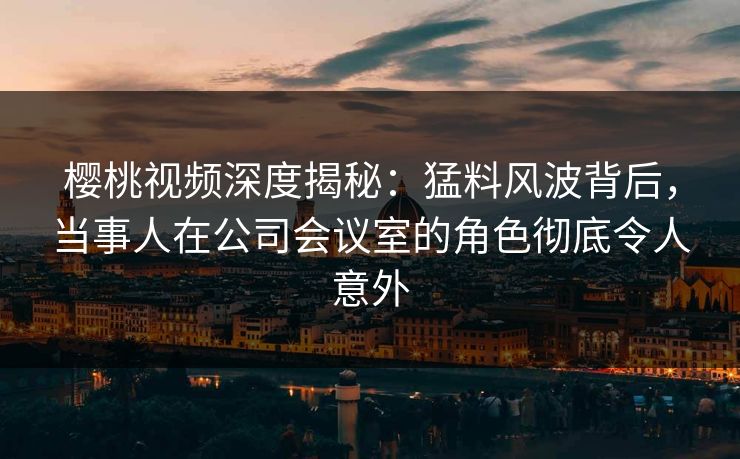 樱桃视频深度揭秘：猛料风波背后，当事人在公司会议室的角色彻底令人意外