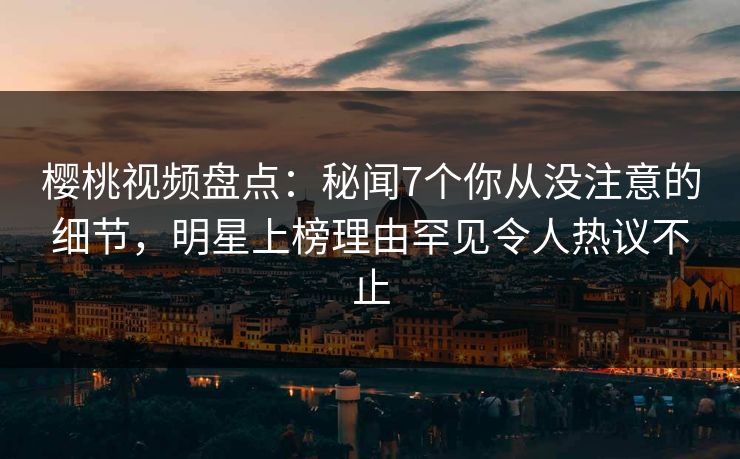 樱桃视频盘点：秘闻7个你从没注意的细节，明星上榜理由罕见令人热议不止