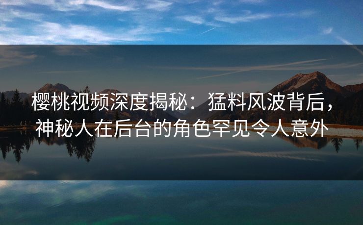樱桃视频深度揭秘：猛料风波背后，神秘人在后台的角色罕见令人意外