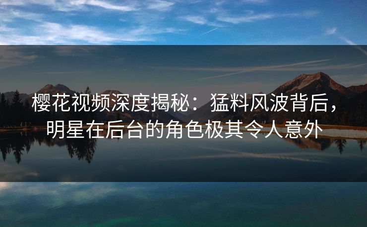 樱花视频深度揭秘：猛料风波背后，明星在后台的角色极其令人意外