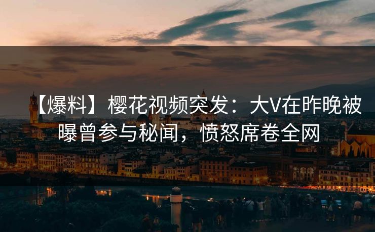 【爆料】樱花视频突发：大V在昨晚被曝曾参与秘闻，愤怒席卷全网