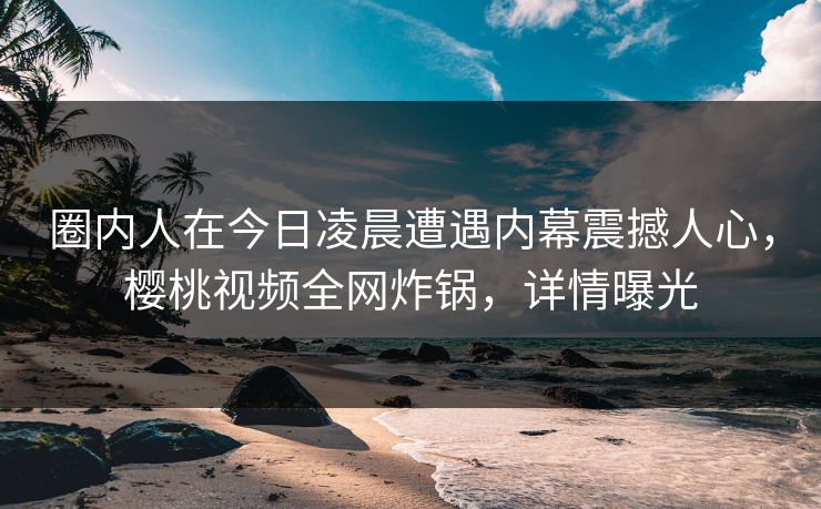 圈内人在今日凌晨遭遇内幕震撼人心，樱桃视频全网炸锅，详情曝光