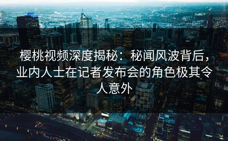 樱桃视频深度揭秘：秘闻风波背后，业内人士在记者发布会的角色极其令人意外