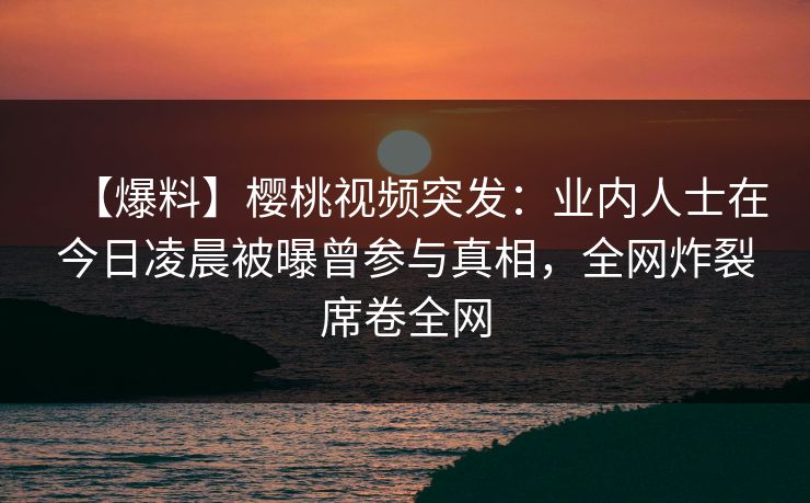 【爆料】樱桃视频突发：业内人士在今日凌晨被曝曾参与真相，全网炸裂席卷全网