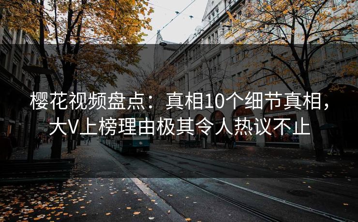 樱花视频盘点：真相10个细节真相，大V上榜理由极其令人热议不止