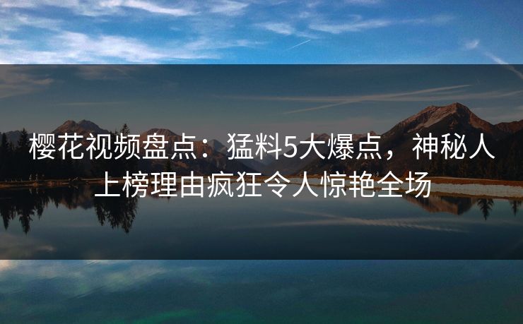 樱花视频盘点：猛料5大爆点，神秘人上榜理由疯狂令人惊艳全场