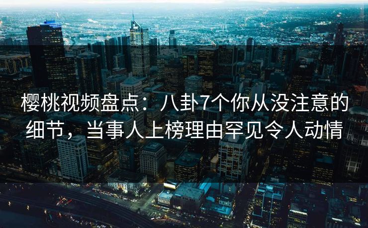 樱桃视频盘点：八卦7个你从没注意的细节，当事人上榜理由罕见令人动情