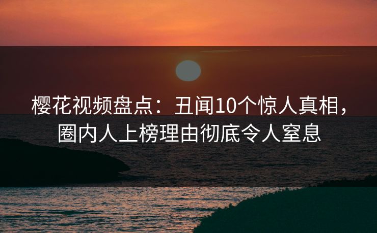 樱花视频盘点：丑闻10个惊人真相，圈内人上榜理由彻底令人窒息