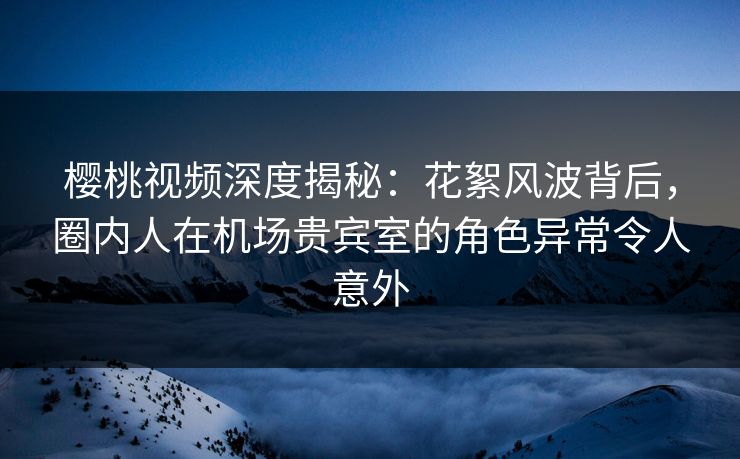 樱桃视频深度揭秘：花絮风波背后，圈内人在机场贵宾室的角色异常令人意外