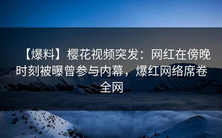 【爆料】樱花视频突发：网红在傍晚时刻被曝曾参与内幕，爆红网络席卷全网