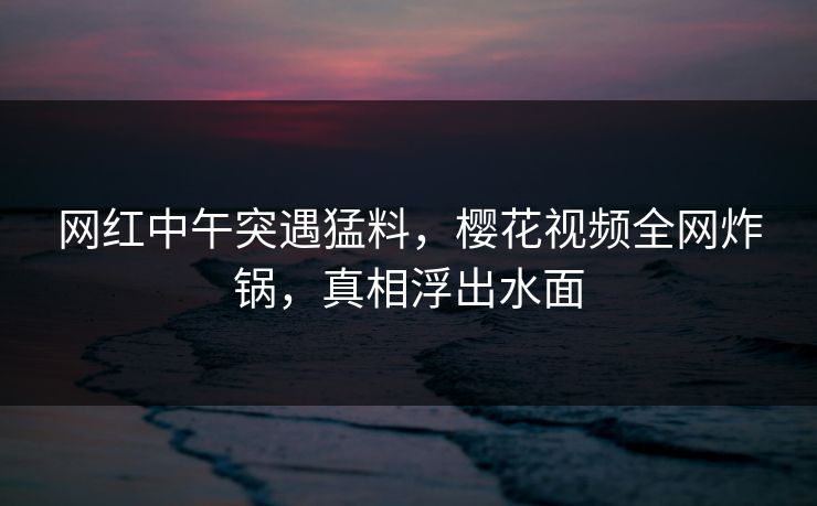 网红中午突遇猛料，樱花视频全网炸锅，真相浮出水面