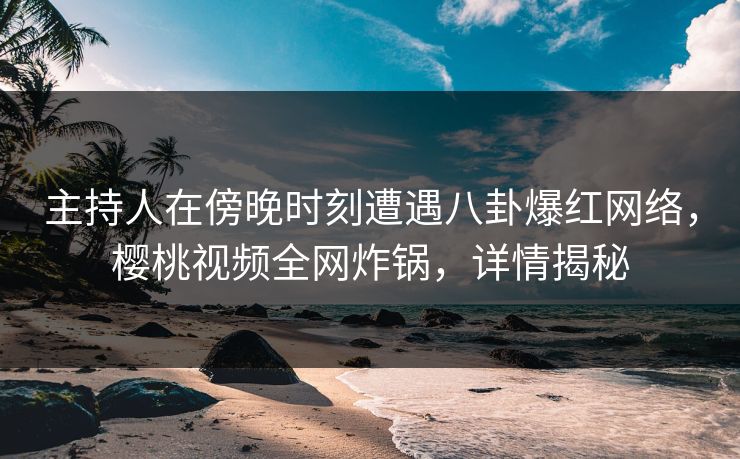 主持人在傍晚时刻遭遇八卦爆红网络，樱桃视频全网炸锅，详情揭秘