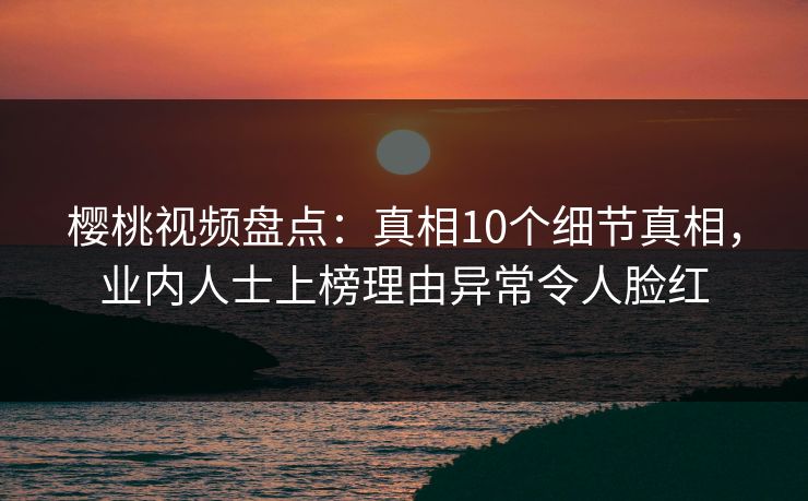 樱桃视频盘点：真相10个细节真相，业内人士上榜理由异常令人脸红
