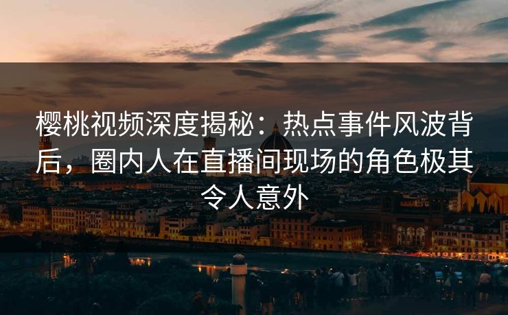 樱桃视频深度揭秘：热点事件风波背后，圈内人在直播间现场的角色极其令人意外