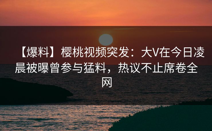 【爆料】樱桃视频突发：大V在今日凌晨被曝曾参与猛料，热议不止席卷全网