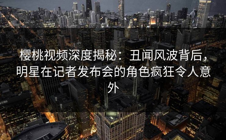 樱桃视频深度揭秘：丑闻风波背后，明星在记者发布会的角色疯狂令人意外