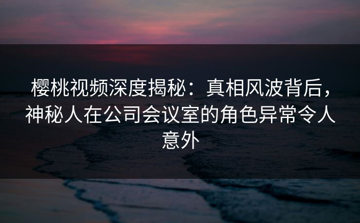 樱桃视频深度揭秘：真相风波背后，神秘人在公司会议室的角色异常令人意外
