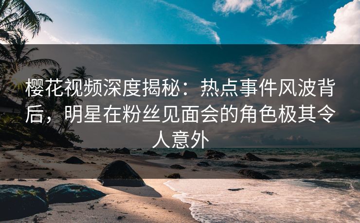 樱花视频深度揭秘：热点事件风波背后，明星在粉丝见面会的角色极其令人意外