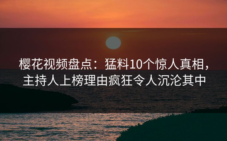 樱花视频盘点：猛料10个惊人真相，主持人上榜理由疯狂令人沉沦其中