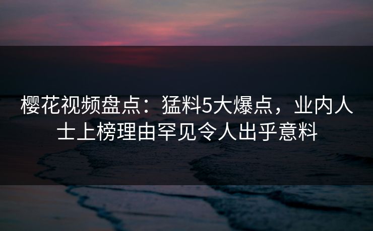 樱花视频盘点：猛料5大爆点，业内人士上榜理由罕见令人出乎意料