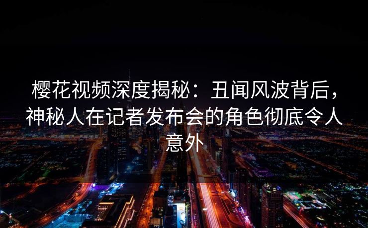 樱花视频深度揭秘：丑闻风波背后，神秘人在记者发布会的角色彻底令人意外