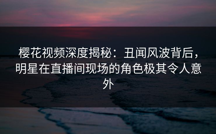 樱花视频深度揭秘：丑闻风波背后，明星在直播间现场的角色极其令人意外