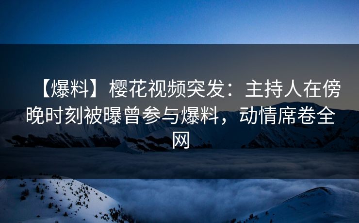 【爆料】樱花视频突发：主持人在傍晚时刻被曝曾参与爆料，动情席卷全网