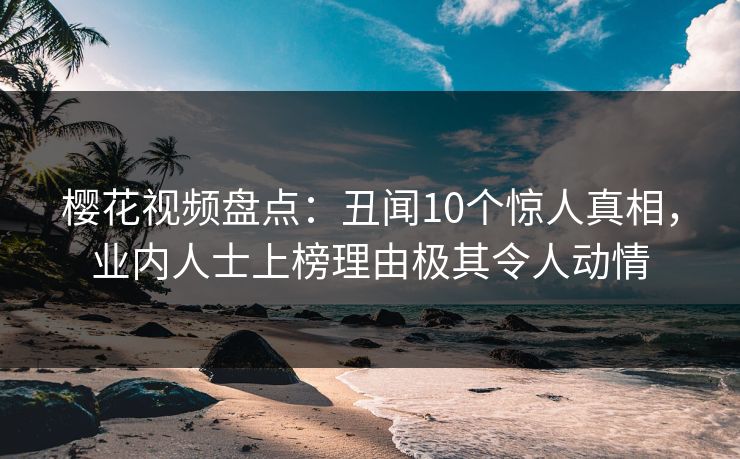 樱花视频盘点：丑闻10个惊人真相，业内人士上榜理由极其令人动情